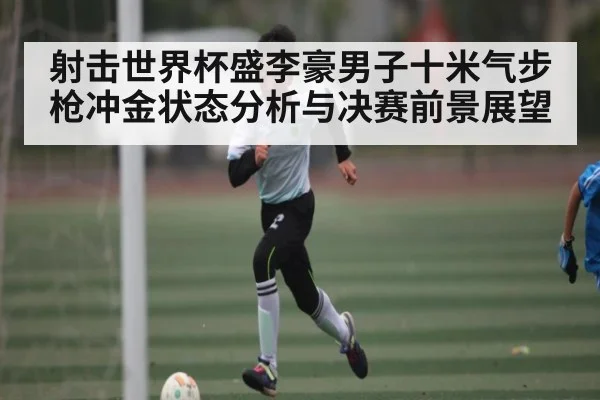 射击世界杯盛李豪男子十米气步枪冲金状态分析与决赛前景展望