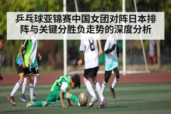乒乓球亚锦赛中国女团对阵日本排阵与关键分胜负走势的深度分析