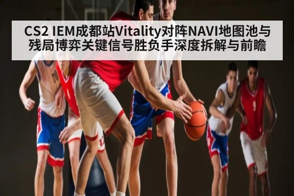 CS2 IEM成都站Vitality对阵NAVI地图池与残局博弈关键信号胜负手深度拆解与前瞻