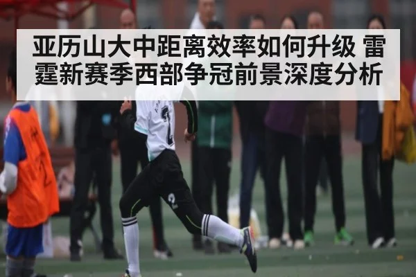 亚历山大中距离效率如何升级 雷霆新赛季西部争冠前景深度分析