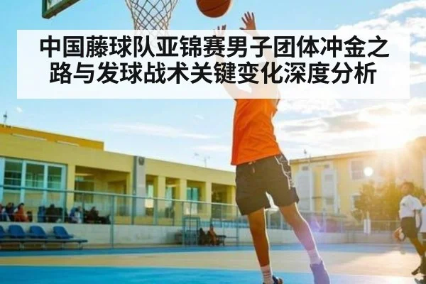 中国藤球队亚锦赛男子团体冲金之路与发球战术关键变化深度分析