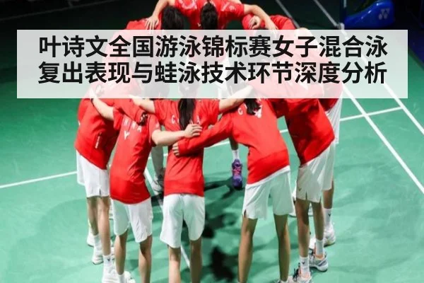 叶诗文全国游泳锦标赛女子混合泳复出表现与蛙泳技术环节深度分析