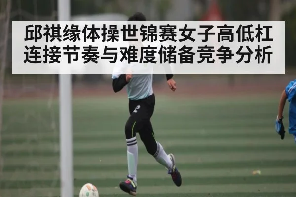 邱祺缘体操世锦赛女子高低杠连接节奏与难度储备竞争分析