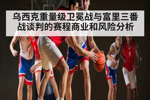 乌西克重量级卫冕战与富里三番战谈判的赛程商业和风险分析
